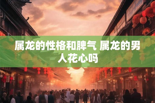 属龙的性格和脾气 属龙的男人花心吗