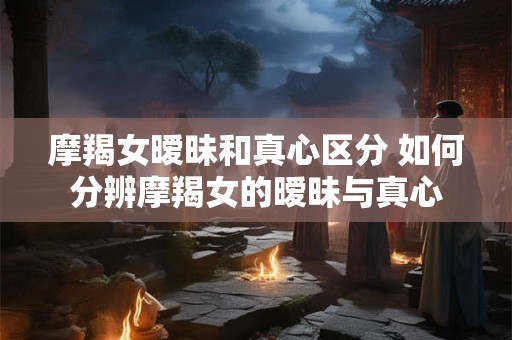 摩羯女暧昧和真心区分 如何分辨摩羯女的暧昧与真心