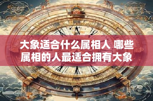 大象适合什么属相人 哪些属相的人最适合拥有大象