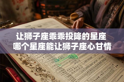 让狮子座乖乖投降的星座 哪个星座能让狮子座心甘情愿屈服