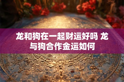龙和狗在一起财运好吗 龙与狗合作金运如何 龙和狗在一起财运好吗 龙与狗合作金运如何