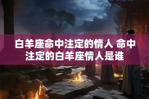 白羊座命中注定的情人 命中注定的白羊座情人是谁