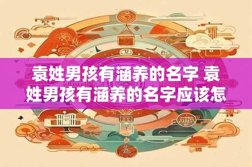 袁姓男孩有涵养的名字 袁姓男孩有涵养的名字应该怎么取