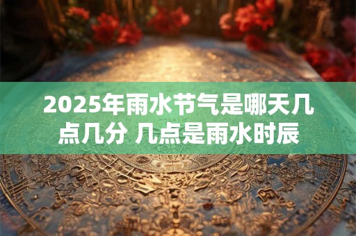 2025年雨水节气是哪天几点几分 几点是雨水时辰