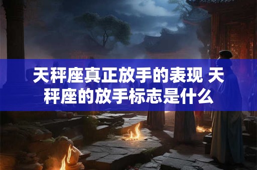 天秤座真正放手的表现 天秤座的放手标志是什么