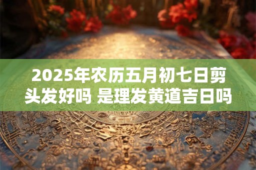 2025年农历五月初七日剪头发好吗 是理发黄道吉日吗