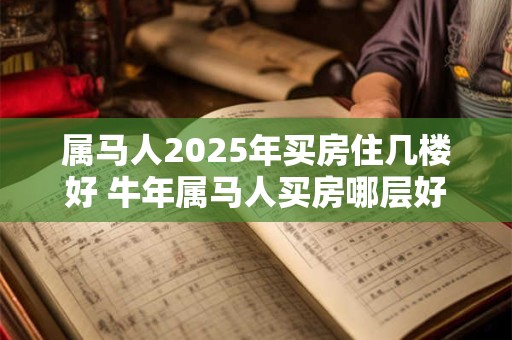 属马人2025年买房住几楼好 牛年属马人买房哪层好