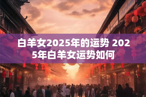 白羊女2025年的运势 2025年白羊女运势如何
