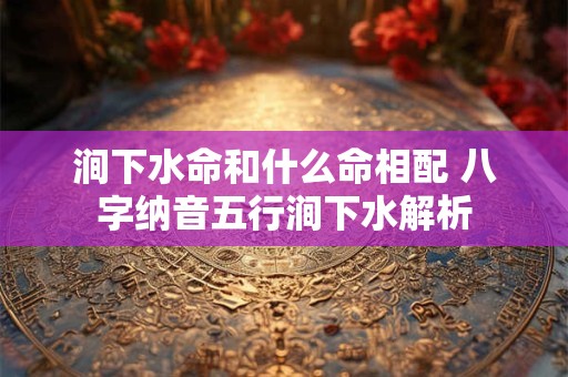 涧下水命和什么命相配 八字纳音五行涧下水解析