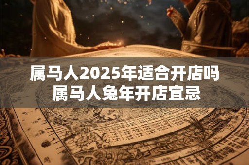 属马人2025年适合开店吗 属马人兔年开店宜忌