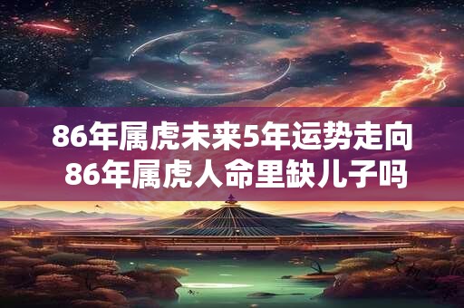 86年属虎未来5年运势走向 86年属虎人命里缺儿子吗 86年属虎未来5年运势走向 86年属虎人命里缺儿子吗