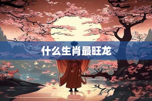 什么生肖最旺龙