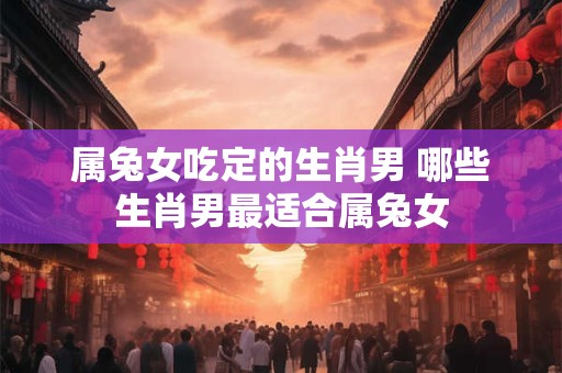 属兔女吃定的生肖男 哪些生肖男最适合属兔女