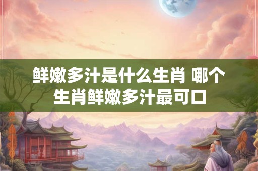 鲜嫩多汁是什么生肖 哪个生肖鲜嫩多汁最可口