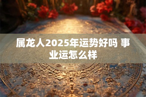 属龙人2025年运势好吗 事业运怎么样