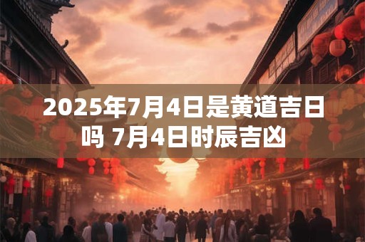 2025年7月4日是黄道吉日吗 7月4日时辰吉凶