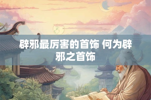 辟邪最厉害的首饰 何为辟邪之首饰