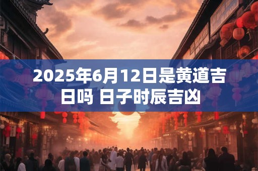 2025年6月12日是黄道吉日吗 日子时辰吉凶