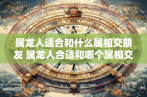 属龙人适合和什么属相交朋友 属龙人合适和哪个属相交友