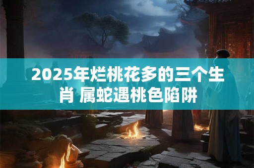 2025年烂桃花多的三个生肖 属蛇遇桃色陷阱