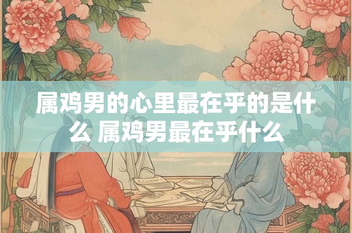 属鸡男的心里最在乎的是什么 属鸡男最在乎什么
