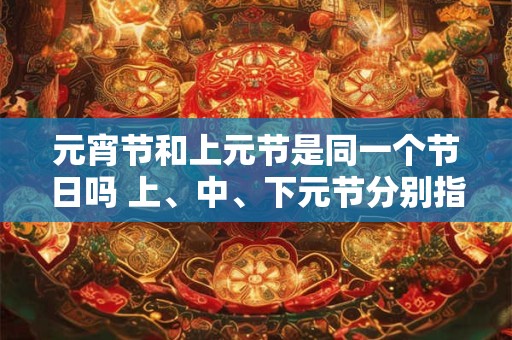 元宵节和上元节是同一个节日吗 上、中、下元节分别指什么节
