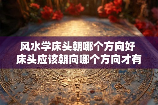 风水学床头朝哪个方向好 床头应该朝向哪个方向才有利于风水
