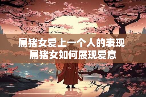 属猪女爱上一个人的表现 属猪女如何展现爱意