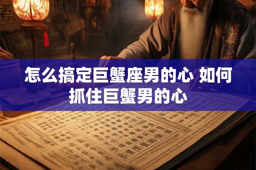 怎么搞定巨蟹座男的心 如何抓住巨蟹男的心