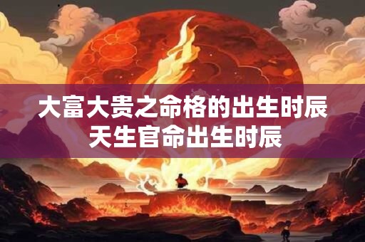 大富大贵之命格的出生时辰 天生官命出生时辰 大富大贵之命格的出生时辰 天生官命出生时辰
