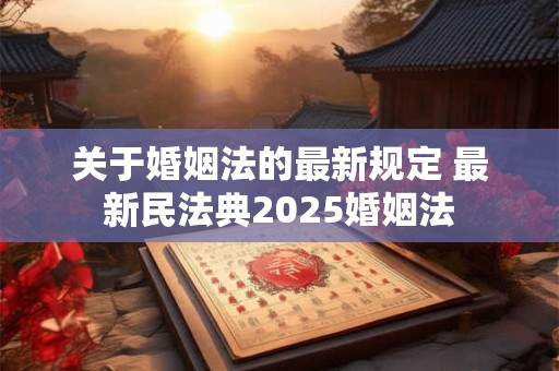 关于婚姻法的最新规定 最新民法典2025婚姻法