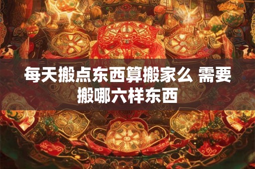 每天搬点东西算搬家么 需要搬哪六样东西