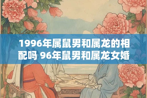 1996年属鼠男和属龙的相配吗 96年鼠男和属龙女婚姻运势怎样