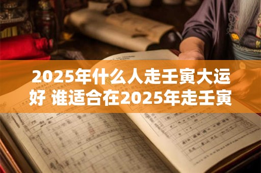 2025年什么人走壬寅大运好 谁适合在2025年走壬寅大运