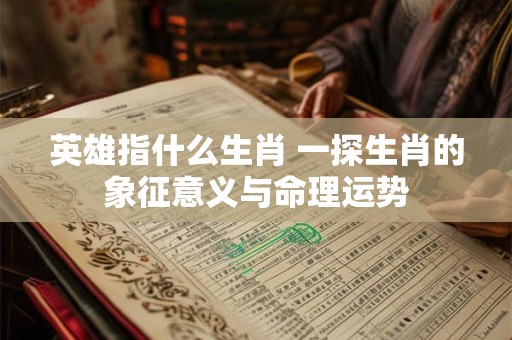 英雄指什么生肖 一探生肖的象征意义与命理运势