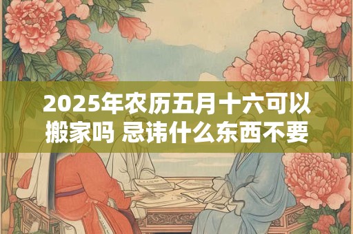 2025年农历五月十六可以搬家吗 忌讳什么东西不要搬