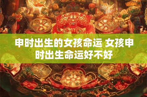 申时出生的女孩命运 女孩申时出生命运好不好