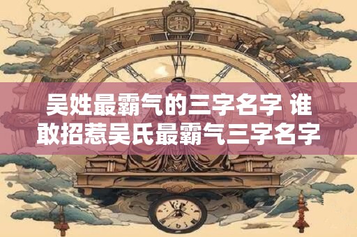 吴姓最霸气的三字名字 谁敢招惹吴氏最霸气三字名字是什么