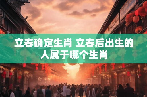 立春确定生肖 立春后出生的人属于哪个生肖