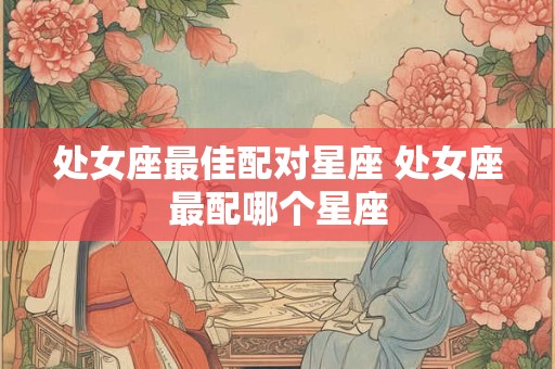 处女座最佳配对星座 处女座最配哪个星座