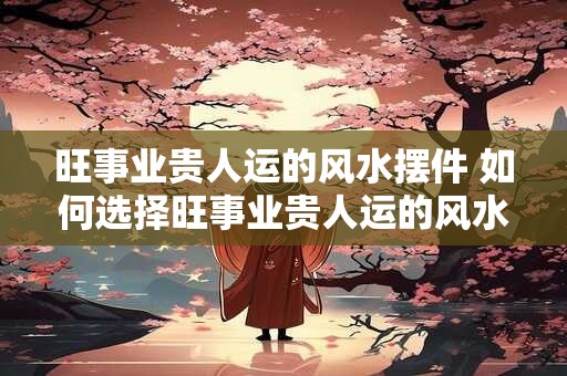 旺事业贵人运的风水摆件 如何选择旺事业贵人运的风水摆件