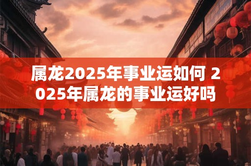属龙2025年事业运如何 2025年属龙的事业运好吗