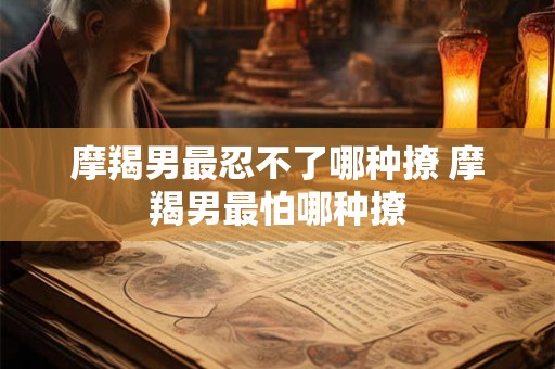 摩羯男最忍不了哪种撩 摩羯男最怕哪种撩