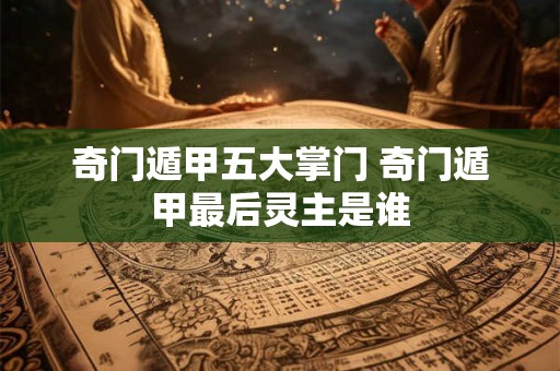 奇门遁甲五大掌门 奇门遁甲最后灵主是谁