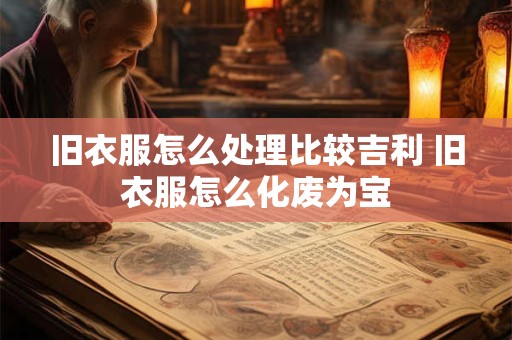 旧衣服怎么处理比较吉利 旧衣服怎么化废为宝 旧衣服怎么处理比较吉利 旧衣服怎么化废为宝