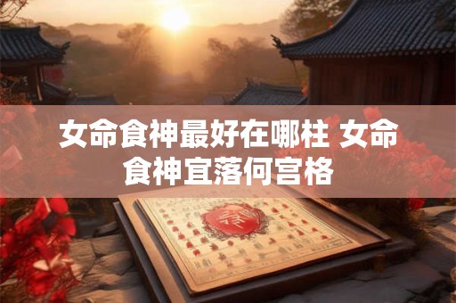 女命食神最好在哪柱 女命食神宜落何宫格
