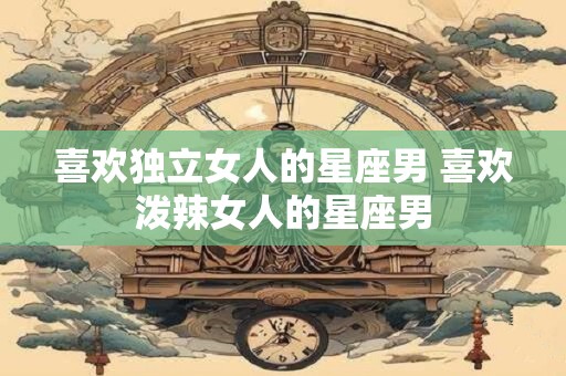喜欢独立女人的星座男 喜欢泼辣女人的星座男
