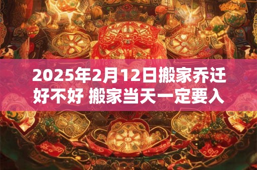 2025年2月12日搬家乔迁好不好 搬家当天一定要入住新房吗