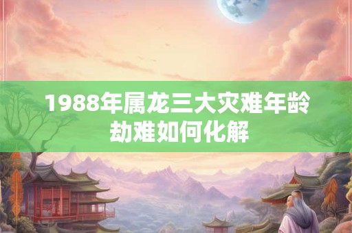 1988年属龙三大灾难年龄 劫难如何化解