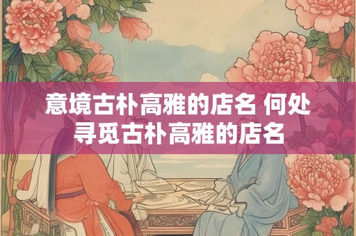 意境古朴高雅的店名 何处寻觅古朴高雅的店名